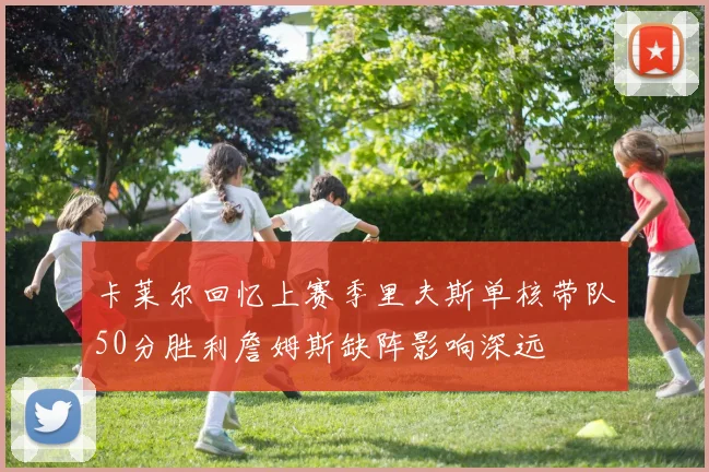 卡莱尔回忆上赛季里夫斯单核带队50分胜利詹姆斯缺阵影响深远