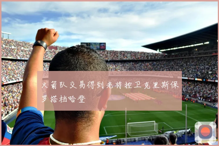 火箭队交易得到老将控卫克里斯保罗搭档哈登