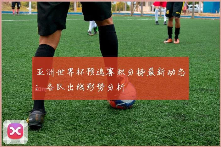 亚洲世界杯预选赛积分榜最新动态：各队出线形势分析