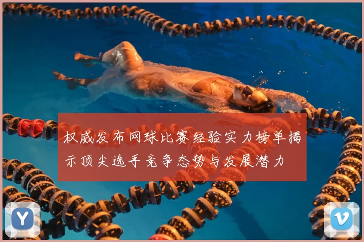 权威发布网球比赛经验实力榜单揭示顶尖选手竞争态势与发展潜力