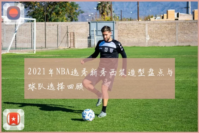 2021年NBA选秀新秀西装造型盘点与球队选择回顾