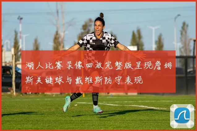 湖人比赛录像回放完整版呈现詹姆斯关键球与戴维斯防守表现