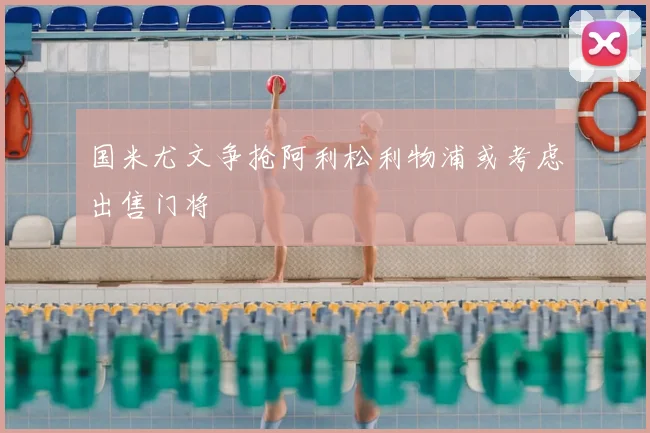 国米尤文争抢阿利松利物浦或考虑出售门将