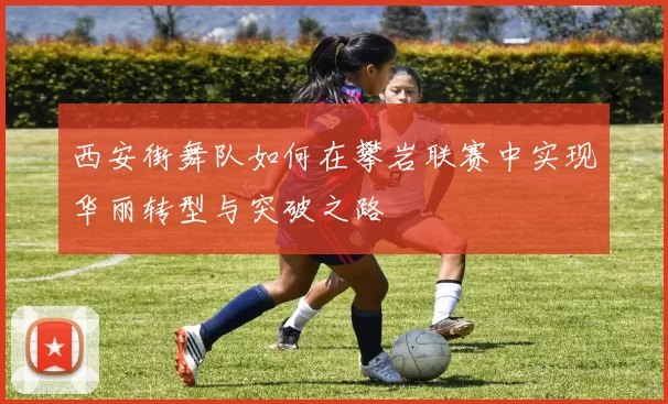 西安街舞队如何在攀岩联赛中实现华丽转型与突破之路
