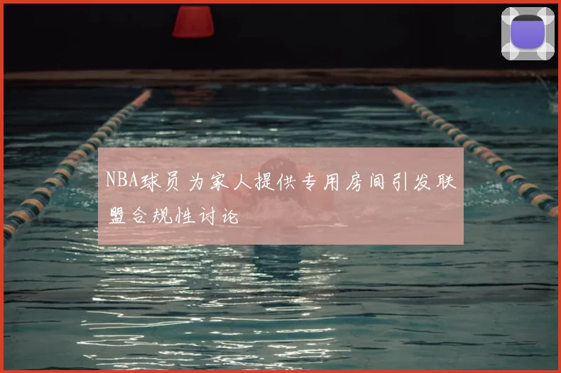 NBA球员为家人提供专用房间引发联盟合规性讨论