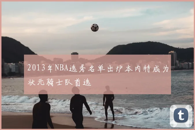 2013年NBA选秀名单出炉本内特成为状元骑士队首选