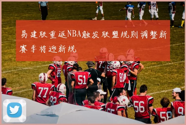 易建联重返NBA触发联盟规则调整新赛季将迎新规