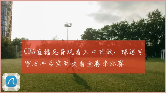 CBA直播免费观看入口开放,球迷可官方平台实时收看全赛季比赛