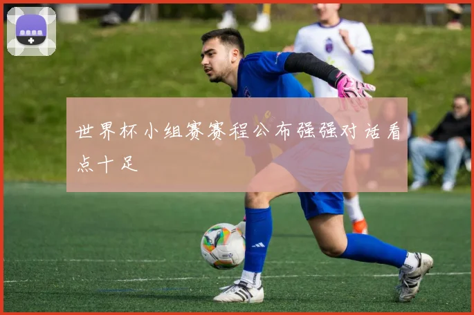 世界杯小组赛赛程公布强强对话看点十足