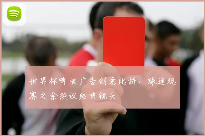 世界杯啤酒广告创意比拼，球迷观赛之余热议经典镜头