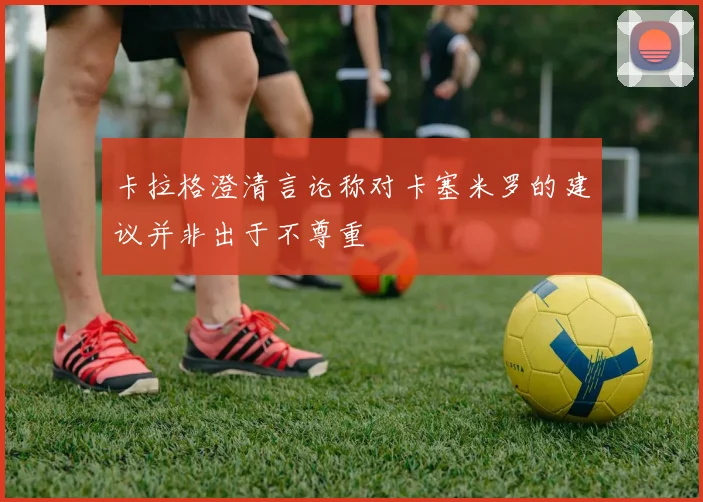 卡拉格澄清言论称对卡塞米罗的建议并非出于不尊重