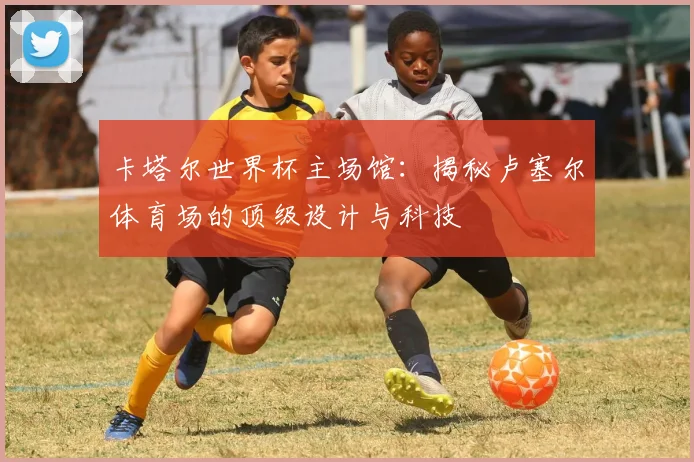 卡塔尔世界杯主场馆：揭秘卢塞尔体育场的顶级设计与科技