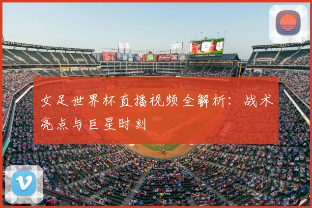 女足世界杯直播视频全解析：战术亮点与巨星时刻