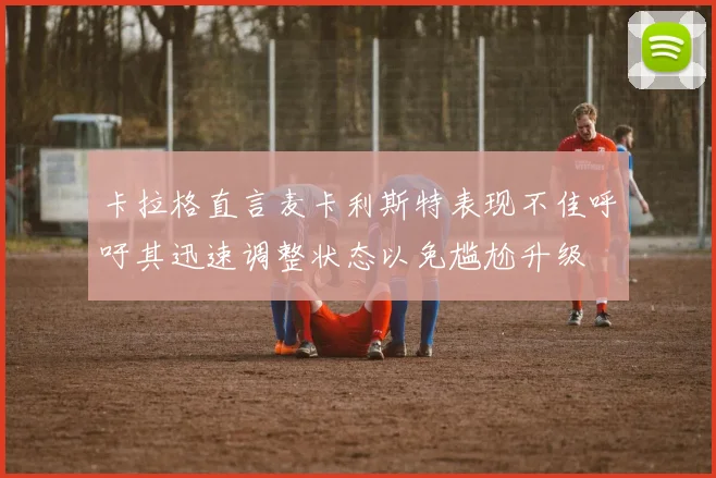 卡拉格直言麦卡利斯特表现不佳呼吁其迅速调整状态以免尴尬升级