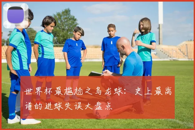 世界杯最尴尬之乌龙球：史上最离谱的进球失误大盘点