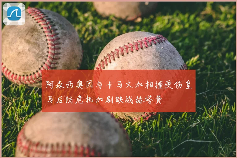 阿森西奥因与卡马文加相撞受伤皇马后防危机加剧缺战赫塔费