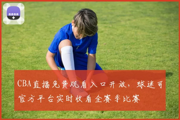 CBA直播免费观看入口开放，球迷可官方平台实时收看全赛季比赛