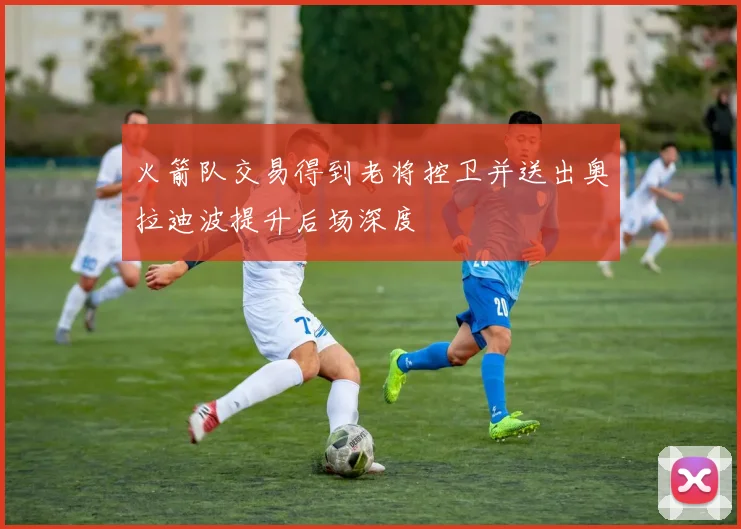 火箭队交易得到老将控卫并送出奥拉迪波提升后场深度