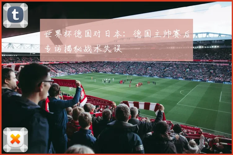 世界杯德国对日本：德国主帅赛后专访揭秘战术失误