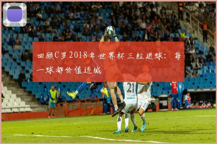 回顾C罗2018年世界杯三粒进球：每一球都价值连城
