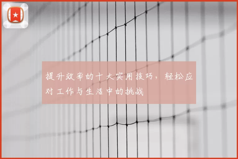 提升效率的十大实用技巧，轻松应对工作与生活中的挑战
