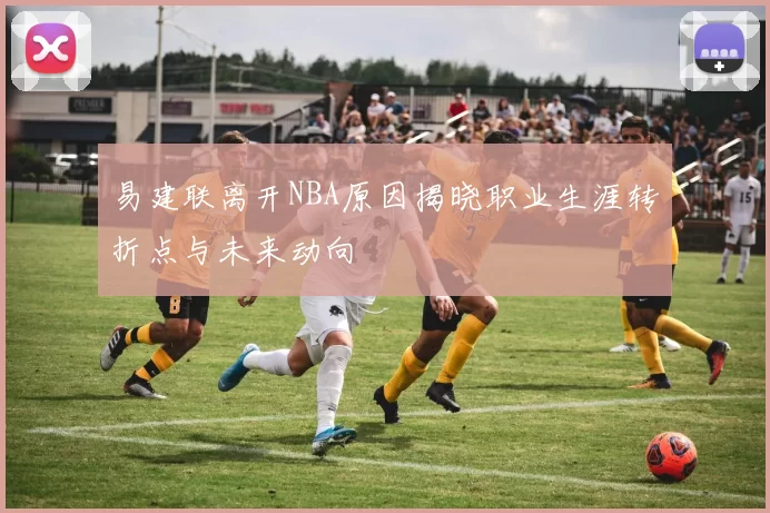 易建联离开NBA原因揭晓职业生涯转折点与未来动向