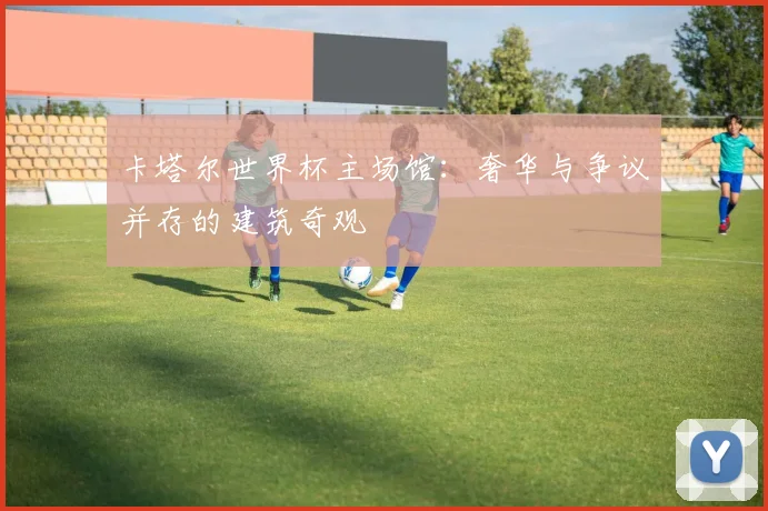 卡塔尔世界杯主场馆：奢华与争议并存的建筑奇观