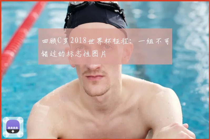 回顾C罗2018世界杯征程：一组不可错过的标志性图片