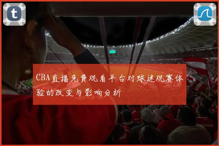 CBA直播免费观看平台对球迷观赛体验的改变与影响分析