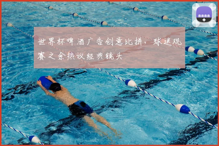 世界杯啤酒广告创意比拼，球迷观赛之余热议经典镜头
