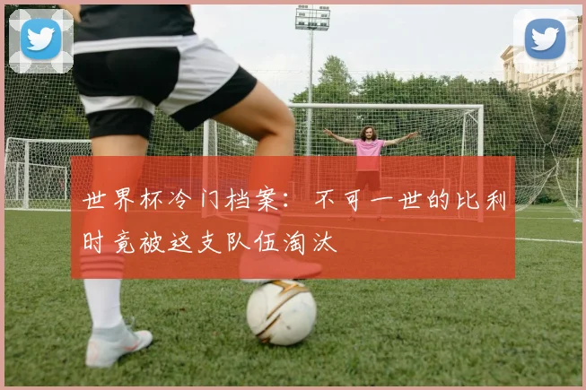 世界杯冷门档案：不可一世的比利时竟被这支队伍淘汰