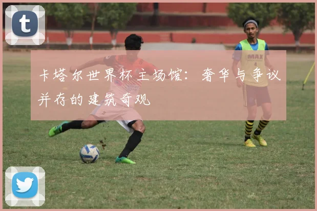 卡塔尔世界杯主场馆：奢华与争议并存的建筑奇观