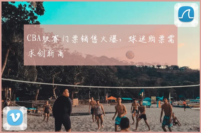 CBA联赛门票销售火爆，球迷购票需求创新高