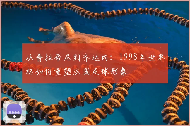 从普拉蒂尼到齐达内:1998年世界杯如何重塑法国足球形象