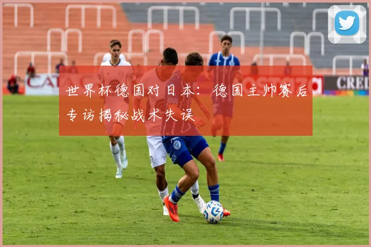 世界杯德国对日本：德国主帅赛后专访揭秘战术失误