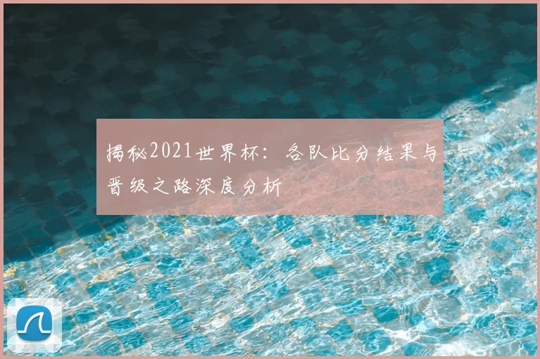 揭秘2021世界杯：各队比分结果与晋级之路深度分析