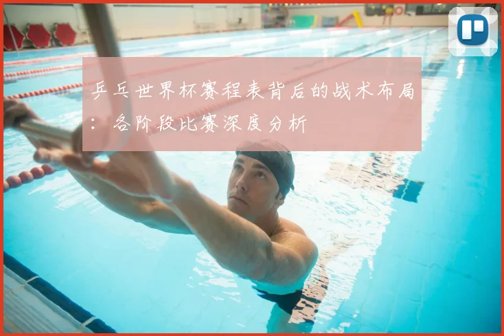 乒乓世界杯赛程表背后的战术布局：各阶段比赛深度分析