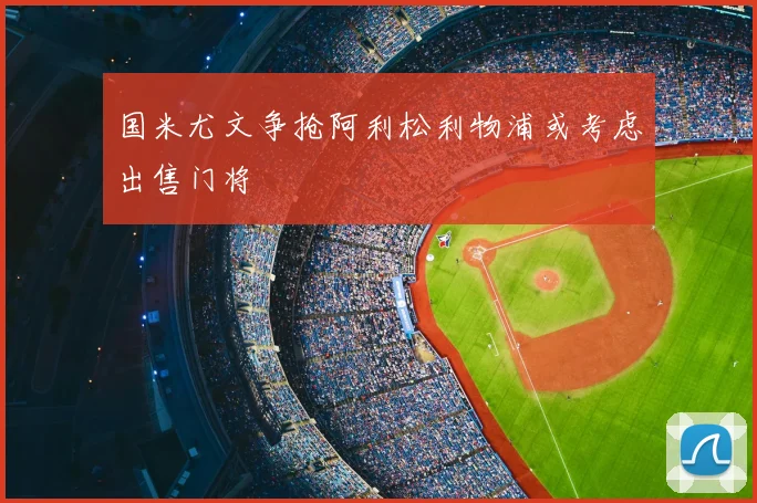 国米尤文争抢阿利松利物浦或考虑出售门将