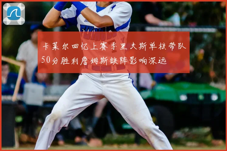 卡莱尔回忆上赛季里夫斯单核带队50分胜利詹姆斯缺阵影响深远